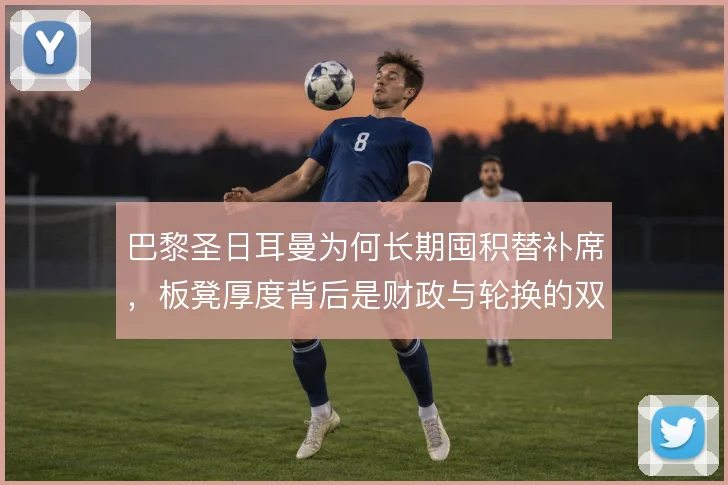 巴黎圣日耳曼为何长期囤积替补席，板凳厚度背后是财政与轮换的双重考量