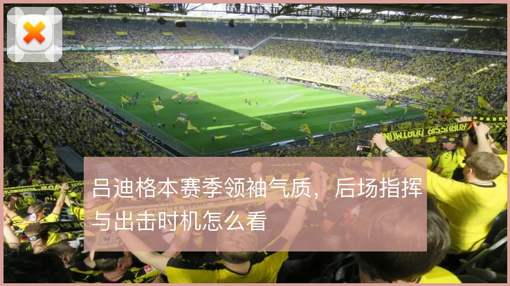 吕迪格本赛季领袖气质,后场指挥与出击时机怎么看