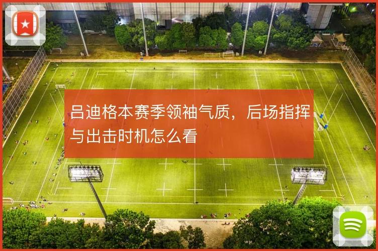 吕迪格本赛季领袖气质，后场指挥与出击时机怎么看
