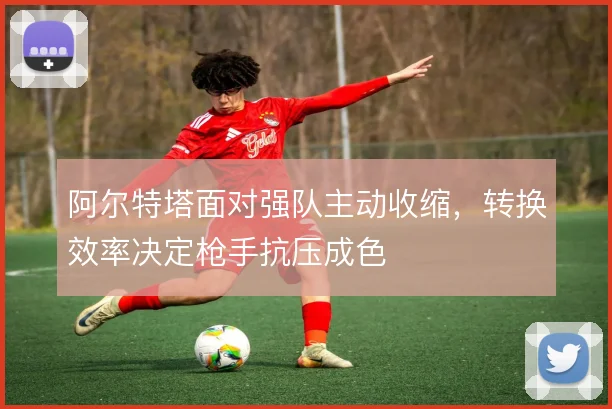 阿尔特塔面对强队主动收缩,转换效率决定枪手抗压成色