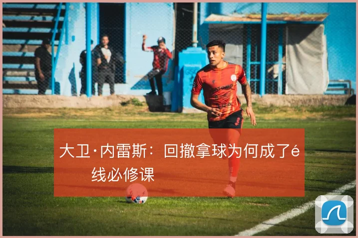 大卫·内雷斯:回撤拿球为何成了锋线必修课