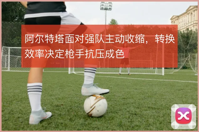 阿尔特塔面对强队主动收缩，转换效率决定枪手抗压成色