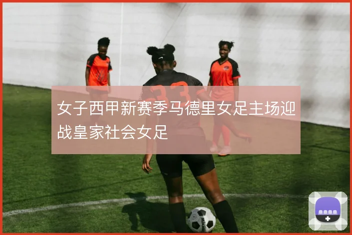 女子西甲新赛季马德里女足主场迎战皇家社会女足