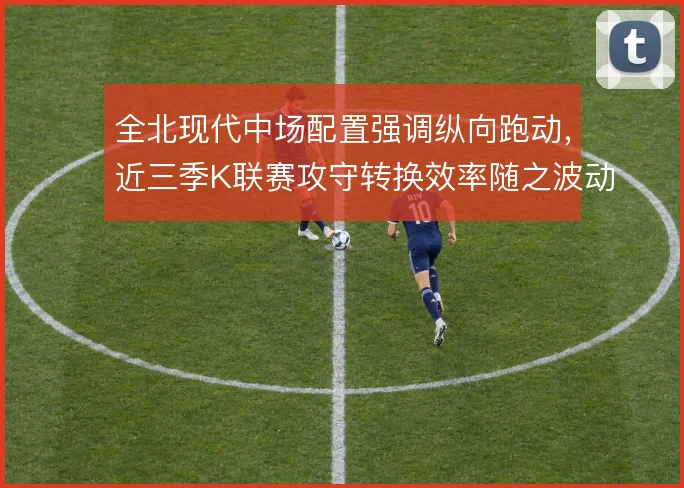 全北现代中场配置强调纵向跑动，近三季K联赛攻守转换效率随之波动