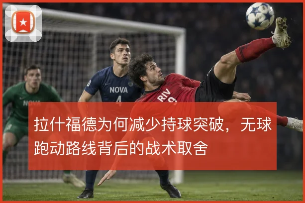 拉什福德为何减少持球突破,无球跑动路线背后的战术取舍